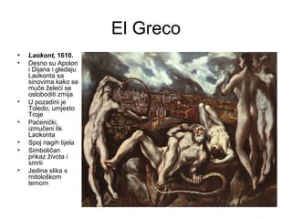 El Greco
• Laokont, 1610.
• Desno su Apolon
i Dijana i gledaju
Laokonta sa
sinovima kako se
muče želeći se
osloboditi zmija
• U pozadini je
Toledo, umjesto
Troje
• Paćenički,
izmučeni lik
Laokonta
• Spoj nagih tijela
• Simboličan
prikaz života i
smrti
• Jedina slika s
mitološkom
temom
 