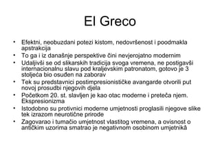 El Greco
• Efektni, neobuzdani potezi kistom, nedovršenost i poodmakla
apstrakcija
• To ga i iz današnje perspektive čini nevjerojatno modernim
• Udaljivši se od slikarskih tradicija svoga vremena, ne postigavši
internacionalnu slavu pod kraljevskim patronatom, gotovo je 3
stoljeća bio osuđen na zaborav
• Tek su predstavnici postimpresionističke avangarde otvorili put
novoj prosudbi njegovih djela
• Početkom 20. st. slavljen je kao otac moderne i preteča njem.
Ekspresionizma
• Istodobno su protivnici moderne umjetnosti proglasili njegove slike
tek izrazom neurotične prirode
• Zagovarao i tumačio umjetnost vlastitog vremena, a ovisnost o
antičkim uzorima smatrao je negativnom osobinom umjetnikâ
 