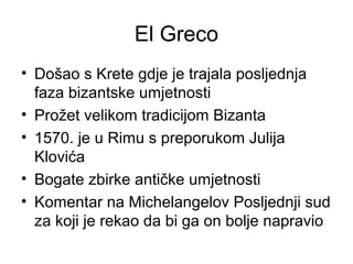 El Greco
• Došao s Krete gdje je trajala posljednja
faza bizantske umjetnosti
• Prožet velikom tradicijom Bizanta
• 1570. je u Rimu s preporukom Julija
Klovića
• Bogate zbirke antičke umjetnosti
• Komentar na Michelangelov Posljednji sud
za koji je rekao da bi ga on bolje napravio
 