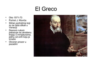 El Greco
• Oko 1571-73
• Portret J. Klovića
• Sličan portretima koji
su se tada slikali u
Veneciji
• Desnom rukom
pokazuje na ukrašenu
knjigu s minijaturama,
jednu od onih koju je
izradio
• Otvoren prozor u
pozadini
 