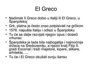 El Greco
• Nadimak Il Greco dobio u Italiji ili El Greco, u
Španjolskoj
• Grk, platna je često znao potpisivati na grčkom
• 1576. napušta Italiju i odlazi u Španjolsku
• Tu će se dalje razvijati njegov opus i doseći
vrhunac
• Španjolska je tada bila najbogatija i najmoćnija
država na Sredozemlju, a njezin kralj Filip II.
gradi Escorial i traži majstore, kipare, slikare,
arhitekte, …
• Tu će i El Greco okušati svoju šansu
 