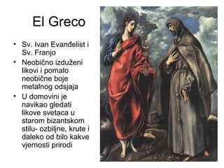 El Greco
• Sv. Ivan Evanđelist i
Sv. Franjo
• Neobično izduženi
likovi i pomalo
neobične boje
metalnog odsjaja
• U domovini je
navikao gledati
likove svetaca u
starom bizantskom
stilu- ozbiljne, krute i
daleko od bilo kakve
vjernosti prirodi
 