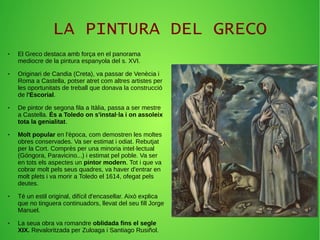 LA PINTURA DEL GRECO
● El Greco destaca amb força en el panorama
mediocre de la pintura espanyola del s. XVI.
● Originari de Candia (Creta), va passar de Venècia i
Roma a Castella, potser atret com altres artistes per
les oportunitats de treball que donava la construcció
de l'Escorial.
● De pintor de segona fila a Itàlia, passa a ser mestre
a Castella. És a Toledo on s'instal·la i on assoleix
tota la genialitat.
● Molt popular en l'època, com demostren les moltes
obres conservades. Va ser estimat i odiat. Rebutjat
per la Cort. Comprès per una minoria intel·lectual
(Góngora, Paravicino...) i estimat pel poble. Va ser
en tots els aspectes un pintor modern. Tot i que va
cobrar molt pels seus quadres, va haver d'entrar en
molt plets i va morir a Toledo el 1614, ofegat pels
deutes.
● Té un estil original, difícil d'encasellar. Això explica
que no tinguera continuadors, llevat del seu fill Jorge
Manuel.
● La seua obra va romandre oblidada fins el segle
XIX. Revaloritzada per Zuloaga i Santiago Rusiñol.
 