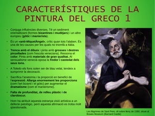 CARACTERÍSTIQUES DE LA
PINTURA DEL GRECO 1
● Conjuga influències diverses. Té un sediment
orientalitzant (formes bizantines i mudèjars) i un altre
europeu (gòtic i manierista).
● És un «anti-MiquelÀngel», crític quan tots l'alaben. És
una de les causes per les quals no triomfà a Itàlia.
● Trenca amb el dibuix i pinta amb grosses i destres
pinzellades (com l'escola veneciana). Ressona el
color. Pinta amb materials de gran qualitat. Al
sensualisme venecià oposa la fredor i castedat dels
seus tons.
● A Toledo els fons solen ser de blau velat, tendeix a
sumprimir la decoració.
● Sacrifica l'anatomia i la proporció en benefici de
l'expressió. Allarga enormement les proporcions
(com l'art bizantí i el gòtic) per augmentar el
dramatisme (com el manierisme).
● Falta de profunditat, de relleu plàstic i de
clarobscur.
● Hom ha atribuït aquesta estranya visió artística a un
defecte patològic, però aquesta afirmació es troba molt
qüestionada.
Les llàgrimes de Sant Pere, oli sobre llenç de 1580, situat al
Bowes Museum (Barnard Castle)
 