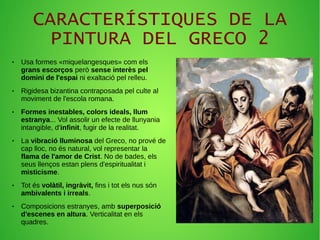 CARACTERÍSTIQUES DE LA
PINTURA DEL GRECO 2
● Usa formes «miquelangesques» com els
grans escorços però sense interès pel
domini de l'espai ni exaltació pel relleu.
● Rigidesa bizantina contraposada pel culte al
moviment de l'escola romana.
● Formes inestables, colors ideals, llum
estranya... Vol assolir un efecte de llunyania
intangible, d'infinit, fugir de la realitat.
● La vibració lluminosa del Greco, no prové de
cap lloc, no és natural, vol representar la
flama de l'amor de Crist. No de bades, els
seus llenços estan plens d'espiritualitat i
misticisme.
● Tot és volàtil, ingràvit, fins i tot els nus són
ambivalents i irreals.
● Composicions estranyes, amb superposició
d'escenes en altura. Verticalitat en els
quadres.
 