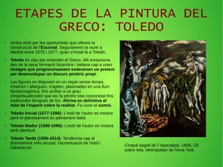 ETAPES DE LA PINTURA DEL
GRECO: TOLEDO
● Arriba atret per les oportunitats que ofereix la
construcció de l'Escorial. Segurament va viure a
Madrid entre 1575 i 1577, quan s'instal·là a Toledo.
● Toledo és clau per entendre el Greco. Allí evoluciona
des de la seua formació bizantina i italiana cap a unes
imatges que progressivament esdevenen un pretext
per desenvolupar un discurs pictòric propi.
● Les figures es disposen en un espai sense temps,
s'estiren i allarguen, s'agiten, plasmades en una llum
fantasmagòrica, fins arribar a un grau
d'espiritualitzador que les fa perdre tota corporietat fins
esdevindre llengües de foc. Afirma en definitiva el
món de l'esperit sobre la realitat. Fa viure el somni.
● Toledo Inicial (1577-1586): L'estil de l'autor es mostra
però el plantejament és plenament italià.
● Toledo Madur (1586-1596): L'estil de l'autor es mostra
amb plenitud.
● Toledo Tardà (1596-1614): Tendència cap al
dramatisme més acusat, l'accentuació de l'estil i
l'abstracció.
Cinquè segell de l' Apocalipsi. 1608. Oli
sobre tela. Metropolian de Nova York.
 