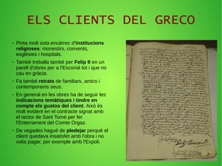 ELS CLIENTS DEL GRECO
● Pinta molt sota encàrrec d'institucions
religioses: monestirs, convents,
esglésies i hospitals.
● També treballa també per Felip II en un
parell d'obres per a l'Escorial tot i que no
cau en gràcia.
● Fa també retrats de familiars, amics i
contemporanis seus.
● En general en les obres ha de seguir les
indicacions temàtiques i tindre en
compte els gustos del client. Això és
molt evident en el contracte signat amb
el rector de Sant Tomé per fer
l'Enterrament del Comte Orgaz.
● De vegades hagué de pledejar perquè el
client quedava insatisfet amb l'obra i no
volia pagar, per exemple amb l'Expoli.
 