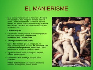 ● És la crisi del Renaixement: el Manierisme. Context:
Buit creat per la mort dels grans mestres, Sacco di
Roma... molts artistes tornen a Florència, a Roma
queden uns artistes joves que miren de seguir l'estela
dels mestres, però amb una reinterpretació que pren
forma poc a poc.
Característiques:
● Els valors de bellesa pictòrica, la unitat compositiva i
l’equilibri deixen pas a composicions
desequilibrades i asimètriques.
● Art subjectiu i emocional, irreal.
● Excés de decoració que vol amagar, sovint,
l’estructura compositiva de l’obra. Art enrevesat, amb
composicions enigmàtiques, rebuscades. Tema
principal situat, sovint, en un racó o al fons.
● Figures a diferent escala, s'allarguen i adopten
actituds distorsionades.
● Colors vius i llum estranya, busquen efecte
patetisme.
Pintors manieristes: Giulio Romano, Pontormo,
Bronzino, Parmigianino, Rosso, Barocci.
EL MANIERISME
 