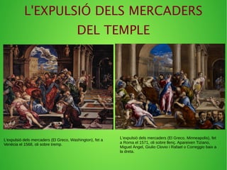 L'EXPULSIÓ DELS MERCADERS
DEL TEMPLE
L'expulsió dels mercaders (El Greco, Minneapolis), fet
a Roma el 1571, oli sobre llenç. Apareixen Tiziano,
Miguel Ángel, Giulio Clovio i Rafael o Correggio baix a
la dreta.
L'expulsió dels mercaders (El Greco, Washington), fet a
Venècia el 1568, oli sobre tremp.
 