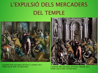 L'EXPULSIÓ DELS MERCADERS
DEL TEMPLE
L'expulsió dels mercaders (El Greco, Londres), fet a
Toledo cap al 1600, oli sobre llenç. L'expulsió dels mercaders (El Greco, Madrid), fet a
Toledo cap al 1609, oli sobre llenç.
 