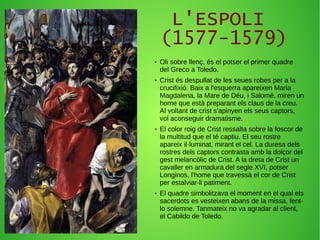 L'ESPOLI
(1577-1579)
● Oli sobre llenç, és el potser el primer quadre
del Greco a Toledo.
● Crist és despullat de les seues robes per a la
crucifixió. Baix a l'esquerra apareixen Maria
Magdalena, la Mare de Déu, i Salomé, miren un
home que està preparant els claus de la creu.
Al voltant de crist s'apinyen els seus captors,
vol aconseguir dramatisme.
● El color roig de Crist ressalta sobre la foscor de
la multitud que el té captiu. El seu rostre
apareix il·luminat, mirant el cel. La duresa dels
rostres dels captors contrasta amb la dolçor del
gest melancòlic de Crist. A la dreta de Crist un
cavaller en armadura del segle XVI, potser
Longinos, l'home que travessà el cor de Crist
per estalviar-li patiment.
● El quadre simbolitzava el moment en el qual els
sacerdots es vesteixen abans de la missa, fent-
lo solemne. Tanmateix no va agradar al client,
el Cabildo de Toledo.
 