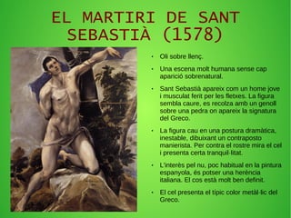 EL MARTIRI DE SANT
SEBASTIÀ (1578)
● Oli sobre llenç.
● Una escena molt humana sense cap
aparició sobrenatural.
● Sant Sebastià apareix com un home jove
i musculat ferit per les fletxes. La figura
sembla caure, es recolza amb un genoll
sobre una pedra on apareix la signatura
del Greco.
● La figura cau en una postura dramàtica,
inestable, dibuixant un contraposto
manierista. Per contra el rostre mira el cel
i presenta certa tranquil·litat.
● L'interès pel nu, poc habitual en la pintura
espanyola, és potser una herència
italiana. El cos està molt ben definit.
● El cel presenta el típic color metàl·lic del
Greco.
 