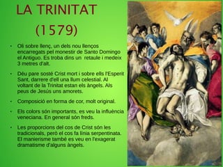 LA TRINITAT
(1579)
● Oli sobre llenç, un dels nou llenços
encarregats pel monestir de Santo Domingo
el Antiguo. Es troba dins un retaule i medeix
3 metres d'alt.
● Déu pare sosté Crist mort i sobre ells l'Esperit
Sant, darrere d'ell una llum celestial. Al
voltant de la Trinitat estan els àngels. Als
peus de Jesús uns amorets.
● Composició en forma de cor, molt original.
● Els colors són importants, es veu la influència
veneciana. En general són freds.
● Les proporcions del cos de Crist són les
tradicionals, però el cos fa línia serpentinata.
El manierisme també es veu en l'exagerat
dramatisme d'alguns àngels.
 