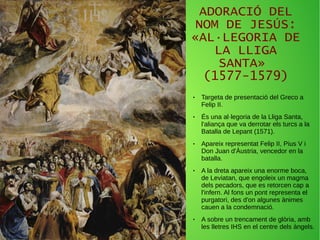 ADORACIÓ DEL
NOM DE JESÚS:
«AL·LEGORIA DE
LA LLIGA
SANTA»
(1577-1579)
● Targeta de presentació del Greco a
Felip II.
● És una al·legoria de la Lliga Santa,
l'aliança que va derrotar els turcs a la
Batalla de Lepant (1571).
● Apareix representat Felip II, Pius V i
Don Juan d'Àustria, vencedor en la
batalla.
● A la dreta apareix una enorme boca,
de Leviatan, que engoleix un magma
dels pecadors, que es retorcen cap a
l'infern. Al fons un pont representa el
purgatori, des d'on algunes ànimes
cauen a la condemnació.
● A sobre un trencament de glòria, amb
les lletres IHS en el centre dels àngels.
 