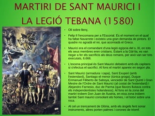 MARTIRI DE SANT MAURICI I
LA LEGIÓ TEBANA (1580)
● Oli sobre llenç.
● Felip II l'encomana per a l'Escorial. És el moment en el qual
ha faltat Navarrete i existeix una gran demanda de pintors. El
quadre no agradà el rei, que acomiadà el Greco.
● Maurici era el comandant d'una legió egípcia del s. III, on tots
els seus membres eren cristians. Estant a la Gàl·lia, es van
negar a fer els sacrificis als deus romans, per això van ser tots
executats, 6.666.
● L'escena principal és Sant Maurici debatent amb els capitans
si s'efectua el sacrifici. Al fons el martiri apareix en segon pla.
● Sant Maurici (armadura i capa), Sant Exuperi (amb
l'estendard), Santiago el menor (túnica groga), Duque
Enmanuel Filiberto de Saboya, vencedor de Sant Quintí i Gran
Mestre de l'Ordre de Sant Maurici (al costat de l'estendard) i
Alejandro Farnesio, duc de Parma (que llavors lluitava contra
els independentistes holandesos). Al fons en la zona del
martiri trobem Don Juan de Àustria, en eixa zona trobem
també Sant maurici consolant els homes, i el botxí sobre una
roca.
● Al cel un trencament de Glòria, amb els àngels fent sonar
instruments, altres porten palmes i corones de triomf.
 