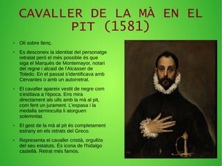 CAVALLER DE LA MÀ EN EL
PIT (1581)
● Oli sobre llenç.
● Es desconeix la identitat del personatge
retratat però el més possible és que
siga el Marquès de Montemayor, notari
del regne i alcaid de l'Alcasser de
Toledo. En el passat s'identificava amb
Cervantes o amb un autorretrat.
● El cavaller apareix vestit de negre com
s'estilava a l'època. Ens mira
directament als ulls amb la mà al pit,
com fent un jurament. L'espasa i la
medalla semioculta li atorguen
solemnitat.
● El gest de la mà al pit és completament
estrany en els retrats del Greco.
● Representa el cavaller cristià, orgullós
del seu estatuts. És icona de l'hidalgo
castellà. Retrat més famós.
 