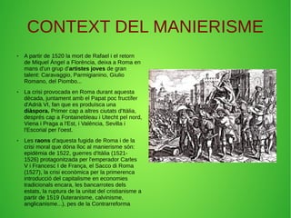 CONTEXT DEL MANIERISME
● A partir de 1520 la mort de Rafael i el retorn
de Miquel Àngel a Florència, deixa a Roma en
mans d'un grup d'artistes joves de gran
talent: Caravaggio, Parmigianino, Giulio
Romano, del Piombo...
● La crisi provocada en Roma durant aquesta
dècada, juntament amb el Papat poc fructífer
d'Adrià VI, fan que es produïsca una
diàspora. Primer cap a altres ciutats d'Itàlia,
després cap a Fontainebleau i Utecht pel nord,
Viena i Praga a l'Est, i València, Sevilla i
l'Escorial per l'oest.
● Les raons d'aquesta fugida de Roma i de la
crisi moral que dóna lloc al manierisme són:
epidèmia de 1522, guerres d'Itàlia (1521-
1526) protagonitzada per l'emperador Carles
V i Francesc I de França, el Sacco di Roma
(1527), la crisi econòmica per la primerenca
introducció del capitalisme en economies
tradicionals encara, les bancarrotes dels
estats, la ruptura de la unitat del cristianisme a
partir de 1519 (luteranisme, calvinisme,
anglicanisme...), pes de la Contrarreforma
 