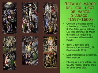 RETAULE MAJOR
DEL COL·LEGI
DE MARIA
D'ARAGÓ
(1597-1600)
● Conjunt d'imatges en oli
sobre llenç, d'entre 2,75m i
3,15m fetes per al retaule
Col·legi seminari de Maria
d'Aragó. La majoria es
conserven al Museu del
Prado.
● Baix: L'adoració dels
Pastors, L'Anunciació, El
Baptisme de Crist.
● Dalt: Pentecosta, Crucifixió,
Resurrecció.
● El conjunt es va valorar en
63.000 reales, el preu més
alt de la seua vida.
 