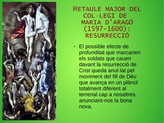 RETAULE MAJOR DEL
COL·LEGI DE
MARIA D'ARAGÓ
(1597-1600):
RESURRECCIÓ
● El possible efecte de
profunditat que marcarien
els soldats que cauen
davant la resurrecció de
Crist queda anul·lat pel
moviment del fill de Déu
que avança en un plànol
totalment diferent al
terrenal cap a nosaltres,
anunciant-nos la bona
nova.
 