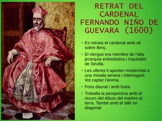 RETRAT DEL
CARDENAL
FERNANDO NIÑO DE
GUEVARA (1600)
● Es retrata el cardenal amb oli
sobre llenç.
● El clergue era membre de l'alta
jerarquia eclesiàstica i inquisidor
de Sevilla.
● Les ulleres li aporten modernitat a
una mirada severa i interrogant.
Vol captar l'ànima.
● Fons daurat i amb fusta.
● Treballa la perspectiva amb el
recurs del dibuix del marbre al
terra. També amb el silló en
diagonal.
 