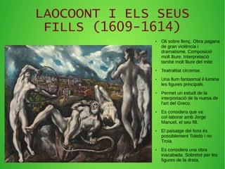LAOCOONT I ELS SEUS
FILLS (1609-1614)
● Oli sobre llenç. Obra pagana
de gran violència i
dramatisme. Composició
molt lliure. Interpretació
també molt lliure del mite.
● Teatralitat circense.
● Una llum fantasmal il·lumina
les figures principals.
● Permet un estudi de la
interpretació de la nuesa de
l'art del Greco.
● Es considera que va
col·laborar amb Jorge
Manuel, el seu fill.
● El paisatge del fons és
possiblement Toledo i no
Troia.
● Es considera una obra
inacabada. Sobretot per les
figures de la dreta.
 