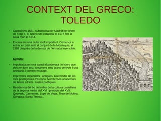 CONTEXT DEL GRECO:
TOLEDO
● Capital fins 1561, substituïda per Madrid per ordre
de Felip II. El Greco s'hi estableix el 1577 fins la
seua mort el 1614.
● Encara era una ciutat molt important. Comença a
entrar en crisi amb el conjunt de la Monarquia, el
1588 després de la derrota de l'Armada Invencible.
Cultura:
● Impulsada per una catedral poderosa i el clero que
vivia en torn seu; juntament amb grans senyors i una
artesania i comerç en auge.
● Impremtes importants i antigues. Universitat de les
més prestigioses d'Europa. Nombroses acadèmies
de lletres i d'arts. Justes poètiques.
● Residència del bo i el millor de la cultura castellana
de la segona meitat del XVI i principis del XVII:
Quevedo, Cervantes, Lope de Vega, Tirso de Molina,
Góngora, Santa Teresa...
 