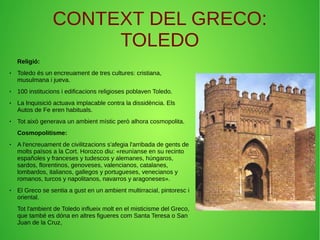 CONTEXT DEL GRECO:
TOLEDO
Religió:
● Toledo és un encreuament de tres cultures: cristiana,
musulmana i jueva.
● 100 institucions i edificacions religioses poblaven Toledo.
● La Inquisició actuava implacable contra la dissidència. Els
Autos de Fe eren habituals.
● Tot això generava un ambient místic però alhora cosmopolita.
Cosmopolitisme:
● A l'encreuament de civilitzacions s'afegia l'arribada de gents de
molts països a la Cort. Horozco diu: «reuníanse en su recinto
españoles y franceses y tudescos y alemanes, húngaros,
sardos, florentinos, genoveses, valencianos, catalanes,
lombardos, italianos, gallegos y portugueses, venecianos y
romanos, turcos y napolitanos, navarros y aragoneses».
● El Greco se sentia a gust en un ambient multirracial, pintoresc i
oriental.
Tot l'ambient de Toledo influeix molt en el misticisme del Greco,
que també es dóna en altres figueres com Santa Teresa o San
Juan de la Cruz,
 