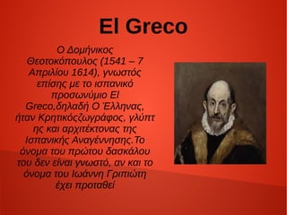 El Greco
Ο Δομήνικος 
Θεοτοκόπουλος (1541 – 7 
Απριλίου 1614), γνωστός 
επίσης με τo ισπανικό 
προσωνύμιο El 
Greco,δηλαδή Ο Έλληνας, 
ήταν Kρητικόςζωγράφος, γλύπτ
ης και αρχιτέκτονας της 
Ισπανικής Αναγέννησης.Το 
όνομα του πρώτου δασκάλου 
του δεν είναι γνωστό, αν και το 
όνομα του Ιωάννη Γριπιώτη 
έχει προταθεί
 