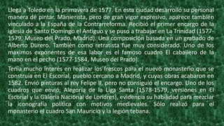 Llega a Toledo en la primavera de 1577. En esta ciudad desarrolló su personal
manera de pintar. Manierista, pero de gran vigor expresivo, aparece también
vinculado a la España de la Contrarreforma. Recibió el primer encargo de la
iglesia de Santo Domingo el Antiguo y se puso a trabajar en La Trinidad (1577-
1579, Museo del Prado, Madrid). Una composición basada en un grabado de
Alberto Durero. También como retratista fue muy considerado. Uno de los
máximos exponentes de esa labor es el famoso cuadro El caballero de la
mano en el pecho (1577-1584, Museo del Prado).
Tenía mucho interés en realizar los frescos para el nuevo monasterio que se
construía en El Escorial, pueblo cercano a Madrid, y cuyas obras acabaron en
1582. Envió pinturas al rey Felipe II, pero no consiguió el encargo. Uno de los
cuadros que envió, Alegoría de la Liga Santa (1578-1579, versiones en El
Escorial y la Galería Nacional de Londres), evidencia su habilidad para mezclar
la iconografía política con motivos medievales. Sólo realizó para el
monasterio el cuadro San Mauricio y la legión tebana.
 