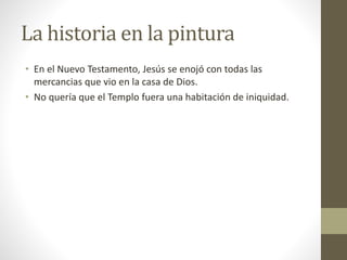 La historia en la pintura
• En el Nuevo Testamento, Jesús se enojó con todas las
mercancias que vio en la casa de Dios.
• No quería que el Templo fuera una habitación de iniquidad.
 