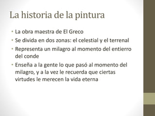 La historia de la pintura
• La obra maestra de El Greco
• Se divida en dos zonas: el celestial y el terrenal
• Representa un milagro al momento del entierro
del conde
• Enseña a la gente lo que pasó al momento del
milagro, y a la vez le recuerda que ciertas
virtudes le merecen la vida eterna
 
