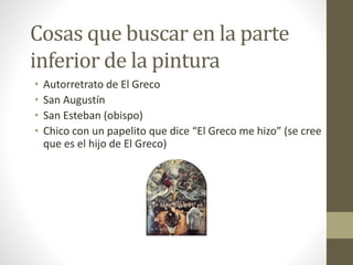 Cosas que buscar en la parte
inferior de la pintura
• Autorretrato de El Greco
• San Augustín
• San Esteban (obispo)
• Chico con un papelito que dice “El Greco me hizo” (se cree
que es el hijo de El Greco)
 