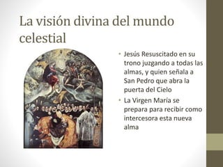 La visión divina del mundo
celestial
• Jesús Resuscitado en su
trono juzgando a todas las
almas, y quien señala a
San Pedro que abra la
puerta del Cielo
• La Virgen María se
prepara para recibir como
intercesora esta nueva
alma
 