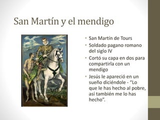 San Martín y el mendigo
• San Martín de Tours
• Soldado pagano romano
del siglo IV
• Cortó su capa en dos para
compartirla con un
mendigo
• Jesús le apareció en un
sueño diciéndole - “Lo
que le has hecho al pobre,
así también me lo has
hecho”.
 