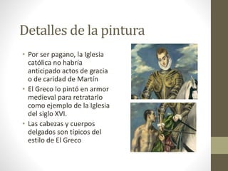 Detalles de la pintura
• Por ser pagano, la Iglesia
católica no habría
anticipado actos de gracia
o de caridad de Martín
• El Greco lo pintó en armor
medieval para retratarlo
como ejemplo de la Iglesia
del siglo XVI.
• Las cabezas y cuerpos
delgados son típicos del
estilo de El Greco
 
