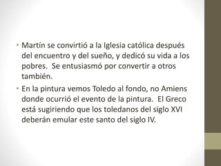• Martín se convirtió a la Iglesia católica después
del encuentro y del sueño, y dedicó su vida a los
pobres. Se entusiasmó por convertir a otros
también.
• En la pintura vemos Toledo al fondo, no Amiens
donde ocurrió el evento de la pintura. El Greco
está sugiriendo que los toledanos del siglo XVI
deberán emular este santo del siglo IV.
 