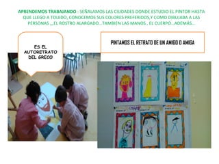 APRENDEMOS TRABAJANDO : SEÑALAMOS LAS CIUDADES DONDE ESTUDIO EL PINTOR HASTA 
QUE LLEGO A TOLEDO, CONOCEMOS SUS COLORES PREFERIDOS,Y COMO DIBUJABA A LAS 
PERSONAS ,,,EL ROSTRO ALARGADO…TAMBIEN LAS MANOS , EL CUERPO…ADEMÁS… 
ES EL 
AUTORETRATO 
DEL GRECO 
PINTAMOS EL RETRATO DE UN AMIGO O AMIGA 
 