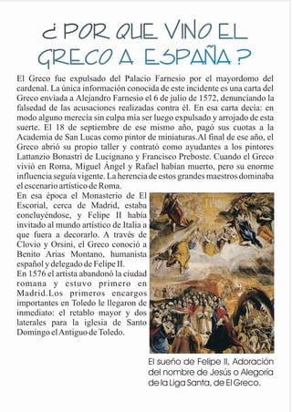 ¿ POR QUE VINO EL
GRECO A ESPAÑA ?
El Greco fue expulsado del Palacio Farnesio por el mayordomo del
cardenal. La única información conocida de este incidente es una carta del
Greco enviada a Alejandro Farnesio el 6 de julio de 1572, denunciando la
falsedad de las acusaciones realizadas contra él. En esa carta decía: en
modo alguno merecía sin culpa mía ser luego expulsado y arrojado de esta
suerte. El 18 de septiembre de ese mismo año, pagó sus cuotas a la
Academia de San Lucas como pintor de miniaturas.Al final de ese año, el
Greco abrió su propio taller y contrató como ayudantes a los pintores
Lattanzio Bonastri de Lucignano y Francisco Preboste. Cuando el Greco
vivió en Roma, Miguel Ángel y Rafael habían muerto, pero su enorme
influencia seguía vigente. La herencia de estos grandes maestros dominaba
el escenario artístico de Roma.
En esa época el Monasterio de El
Escorial, cerca de Madrid, estaba
concluyéndose, y Felipe II había
invitado al mundo artístico de Italia a
que fuera a decorarlo. A través de
Clovio y Orsini, el Greco conoció a
Benito Arias Montano, humanista
español y delegado de Felipe II.
En 1576 el artista abandonó la ciudad
romana y estuvo primero en
Madrid.Los primeros encargos
importantes en Toledo le llegaron de
inmediato: el retablo mayor y dos
laterales para la iglesia de Santo
DomingoelAntiguodeToledo.
El sueño de Felipe II, Adoración
del nombre de Jesús o Alegoría
de la Liga Santa, de El Greco.
 