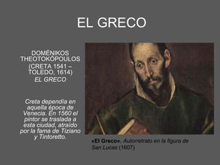EL GRECO
DOMÉNIKOS
THEOTOKÓPOULOS
(CRETA 1541 –
TOLEDO, 1614)
EL GRECO

Creta dependía en
aquella época de
Venecia. En 1560 el
pintor se traslada a
esta ciudad, atraído
por la fama de Tiziano
y Tintoretto.

«El Greco», Autorretrato en la figura de
San Lucas (1607)

 