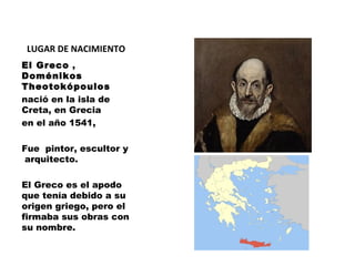 LUGAR DE NACIMIENTO
El Greco ,
Doménikos
Theotokópoulos  
nació en la isla de
Creta, en Grecia
en el año 1541,
Fue pintor, escultor y 
 arquitecto.
El Greco es el apodo
que tenía debido a su
origen griego, pero el
firmaba sus obras con
su nombre.

 