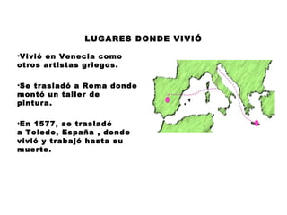 LUGARES DONDE VIVIÓ
•Vivió en Venecia como
otros artistas griegos.
•Se trasladó a Roma donde
montó un taller de
pintura.
•En 1577, se trasladó
a Toledo, España , donde
vivió y trabajó hasta su
muerte.

 