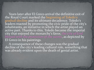 Years later after El Greco arrival the definitive exit of
the Royal Court marked the beginning of Toledo's
gradual decline and its ultimate decadence. Toledo's
leaders reacted by promoting the civic pride of the city's
inhabitants, an initiative in which the artist played an
active part. Thanks to this, Toledo became the imperial
city that enjoyed the monarchy's favor, the city of God
blessed with the protection of the saints, as depicted by
El Greco in his paintings.
A consequence of these changes was the gradual
decline of the city's leading cultural role, something that
was already evident upon the death of genial artist.
 