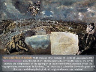 View and Plan of Toledo With this and other pictures of Toledo El Greco created the
Spanish landscape, a new branch of art. The map partially corrects the view of the city to
improve the composition. In the upper part of the picture there is a scene in which the
Virgin presents a vestment to St Ildefonso. The landscape is painted in brownish-green and
blue tints, and the mythological and religious elements are minimal.
 