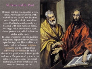 St. Peter and St. Paul
El Greco painted two apostles several
times. Peter is always shown with
white hair and beard, and he often
wears his yellow cloak over a blue
tunic. Paul is always shown slightly
balding, with dark hair and beard,
wearing a red mantle thrown over a
blue or green tunic, which is here just
visible at the neck.
El Greco was one of the first painters
in Spain to depict the two Christian
apostles together. This enabled the
artist both to reflect on religious
concerns and to contrast their
different personalities: St Paul is
devout and passionate, St Peter gentle
and meek. The poses and gestures, the
colours and expression, the superb
technique, all these emphasize the
contrast between the two.
 