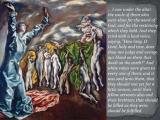 ... I saw under the altar
the souls of them who
were slain for the word of
God, and for the testimony
which they held. And they
cried with a loud voice,
saying, "How long, O
Lord, holy and true, does
thou not judge and avenge
our blood on them that
dwell on the earth?" And
white robes were given to
every one of them; and it
was said unto them, that
they should rest yet for a
little season, until their
fellow servants also and
their brethren, that should
be killed as they were,
should be fulfilled.
 