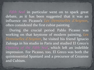 Fifth Seal in particular went on to spark great
debate, as it has been suggested that it was an
influence on Picasso’s Les Demoiselles d'Avignon,
often considered the first cubist painting
During the crucial period Pablo Picasso was
working on that keystone of modern painting, Les
Demoiselles d'Avignon, he visited his friend Ignacio
Zuloaga in his studio in Paris and studied El Greco's
Opening of the Fifth Seal, which left an indelible
impression. For Picasso, too, El Greco was both the
quintessential Spaniard and a precursor of Cezanne
and Cubism.
 