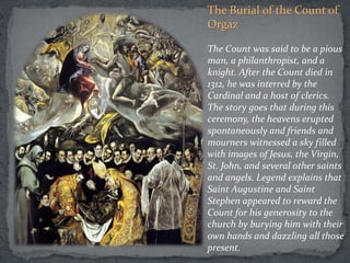 The Burial of the Count of
Orgaz
The Count was said to be a pious
man, a philanthropist, and a
knight. After the Count died in
1312, he was interred by the
Cardinal and a host of clerics.
The story goes that during this
ceremony, the heavens erupted
spontaneously and friends and
mourners witnessed a sky filled
with images of Jesus, the Virgin,
St. John, and several other saints
and angels. Legend explains that
Saint Augustine and Saint
Stephen appeared to reward the
Count for his generosity to the
church by burying him with their
own hands and dazzling all those
present.
 