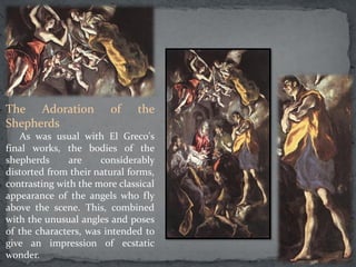 The Adoration of the
Shepherds
As was usual with El Greco's
final works, the bodies of the
shepherds are considerably
distorted from their natural forms,
contrasting with the more classical
appearance of the angels who fly
above the scene. This, combined
with the unusual angles and poses
of the characters, was intended to
give an impression of ecstatic
wonder.
 