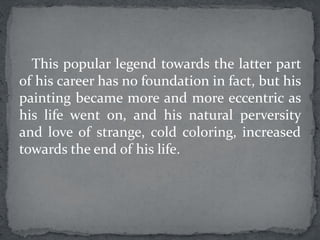 This popular legend towards the latter part
of his career has no foundation in fact, but his
painting became more and more eccentric as
his life went on, and his natural perversity
and love of strange, cold coloring, increased
towards the end of his life.
 