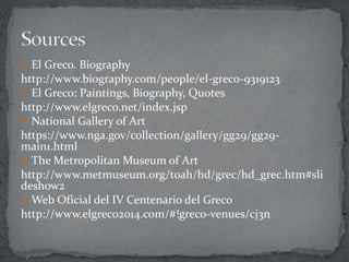  El Greco. Biography
http://www.biography.com/people/el-greco-9319123
 El Greco: Paintings, Biography, Quotes
http://www.elgreco.net/index.jsp
 National Gallery of Art
https://www.nga.gov/collection/gallery/gg29/gg29-
main1.html
 The Metropolitan Museum of Art
http://www.metmuseum.org/toah/hd/grec/hd_grec.htm#sli
deshow2
 Web Oficial del IV Centenario del Greco
http://www.elgreco2014.com/#!greco-venues/cj3n
 
